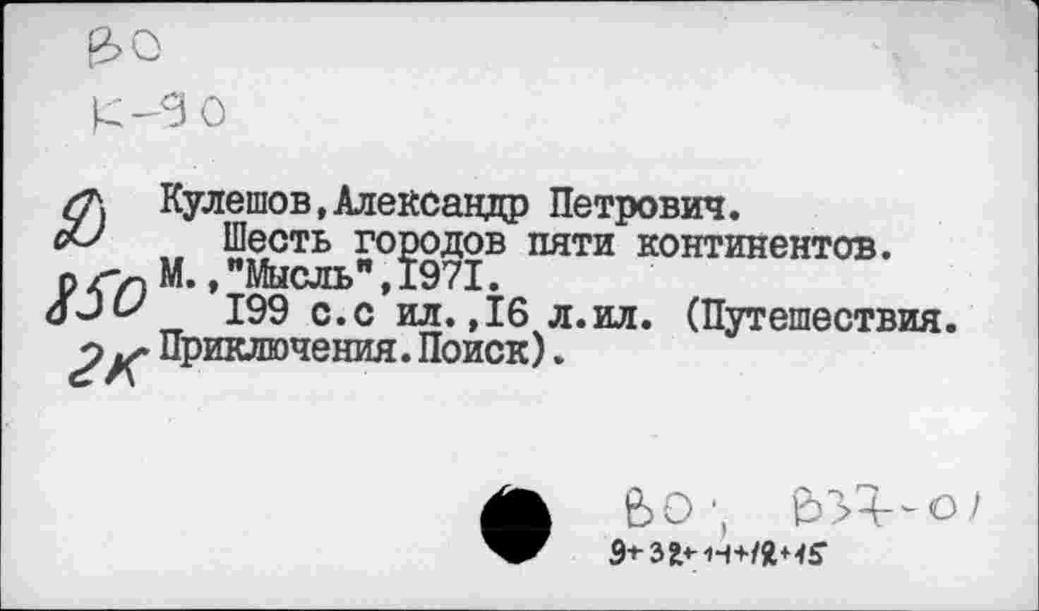 ﻿£-3 0
/Л Кулешов,Александр Петрович. с& Шесть городов пяти континентов, р </) М*»"Мысль", 1971.
оЗи 199 с.с ил. ,16 л.ил. (Путешествия.
2 Приключения. Поиск).
ВО;
9-*-3^н+/Я+<5‘